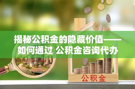 嫩江揭秘公积金的隐藏价值——如何通过 公积金咨询代办提取 优化财富管理