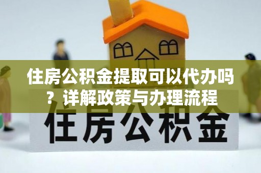 嫩江住房公积金提取可以代办吗？详解政策与办理流程