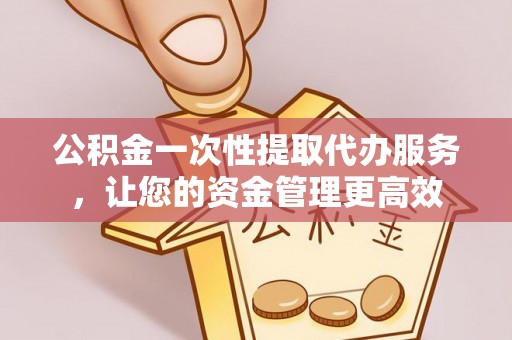 嫩江公积金一次性提取代办服务，让您的资金管理更高效