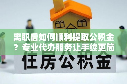 嫩江离职后如何顺利提取公积金？专业代办服务让手续更简单