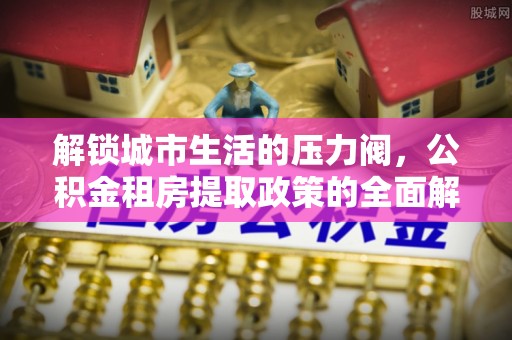 嫩江解锁城市生活的压力阀，公积金租房提取政策的全面解析与实践指南