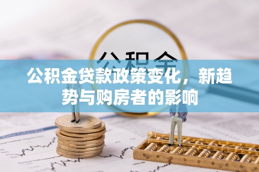 嫩江公积金贷款政策变化，新趋势与购房者的影响