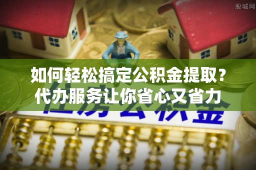 嫩江如何轻松搞定公积金提取？代办服务让你省心又省力