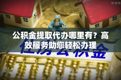 嫩江公积金提取代办哪里有？高效服务助您轻松办理
