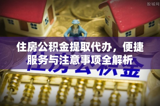 嫩江住房公积金提取代办，便捷服务与注意事项全解析