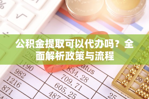 嫩江公积金提取可以代办吗？全面解析政策与流程