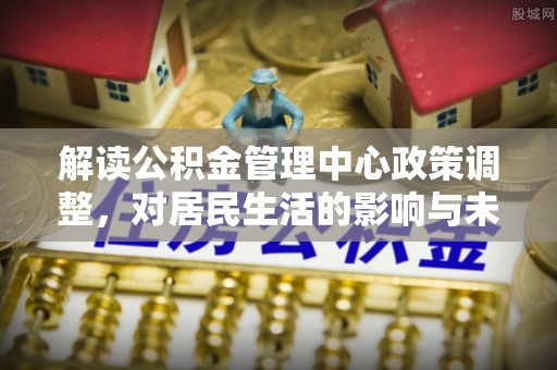 嫩江解读公积金管理中心政策调整，对居民生活的影响与未来展望