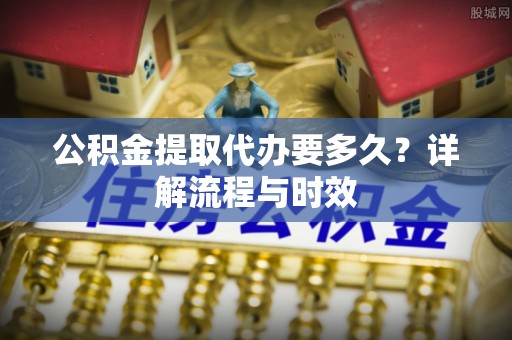 嫩江公积金提取代办要多久？详解流程与时效