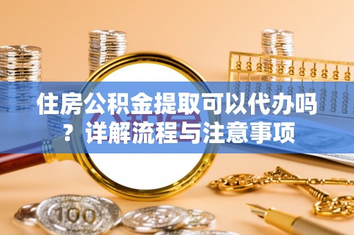 嫩江住房公积金提取可以代办吗？详解流程与注意事项
