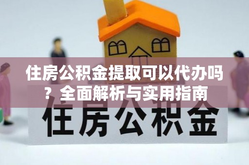 嫩江住房公积金提取可以代办吗？全面解析与实用指南