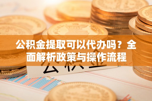 嫩江公积金提取可以代办吗？全面解析政策与操作流程