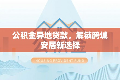 嫩江公积金异地贷款，解锁跨城安居新选择