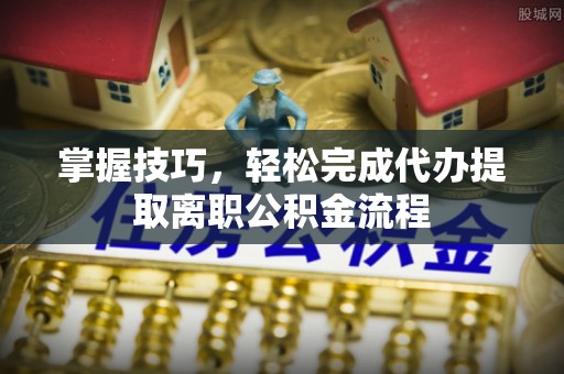 嫩江掌握技巧，轻松完成代办提取离职公积金流程