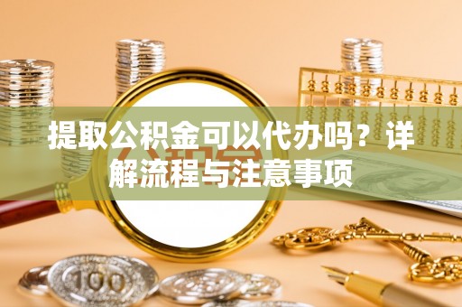 嫩江提取公积金可以代办吗？详解流程与注意事项