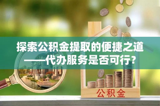 嫩江探索公积金提取的便捷之道——代办服务是否可行？