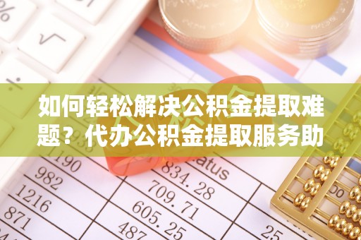 嫩江如何轻松解决公积金提取难题？代办公积金提取服务助您一臂之力
