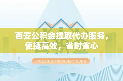 嫩江西安公积金提取代办服务，便捷高效，省时省心