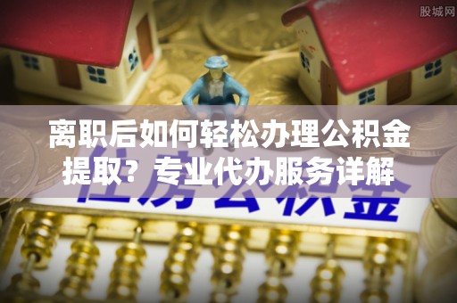 嫩江离职后如何轻松办理公积金提取？专业代办服务详解