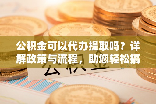 嫩江公积金可以代办提取吗？详解政策与流程，助您轻松搞定！