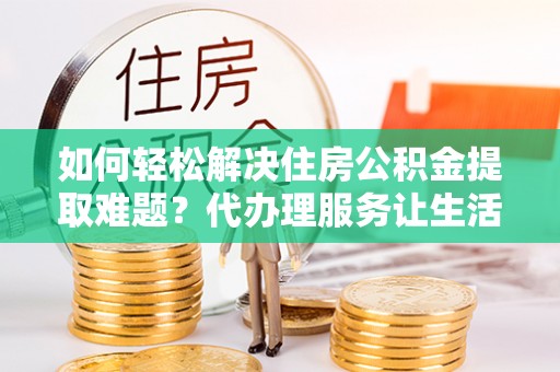 嫩江如何轻松解决住房公积金提取难题？代办理服务让生活更简单