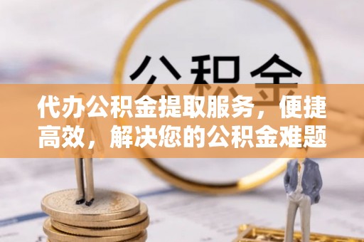 嫩江代办公积金提取服务，便捷高效，解决您的公积金难题