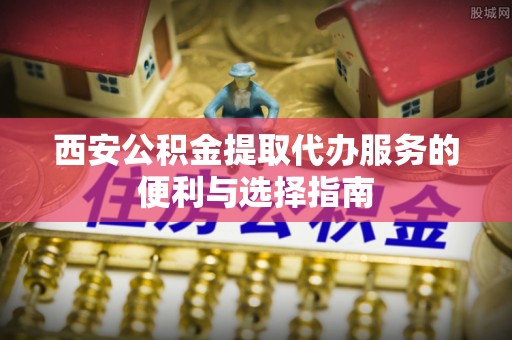 嫩江西安公积金提取代办服务的便利与选择指南
