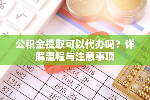 嫩江公积金提取可以代办吗？详解流程与注意事项