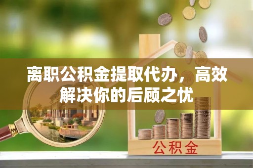 嫩江离职公积金提取代办，高效解决你的后顾之忧