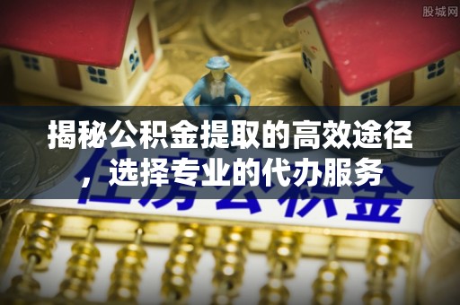 嫩江揭秘公积金提取的高效途径，选择专业的代办服务