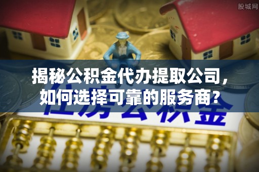 嫩江揭秘公积金代办提取公司，如何选择可靠的服务商？