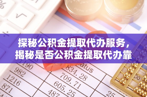 嫩江探秘公积金提取代办服务，揭秘是否公积金提取代办靠谱吗？