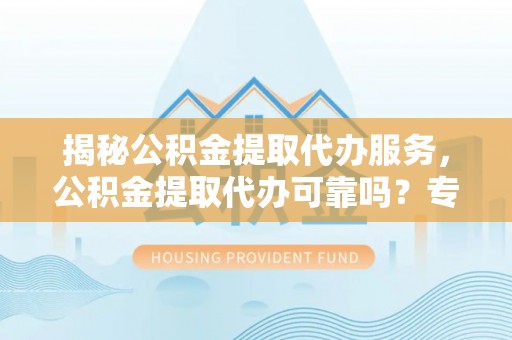 嫩江揭秘公积金提取代办服务，公积金提取代办可靠吗？专业解析与实用指南