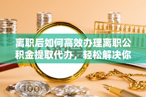 嫩江离职后如何高效办理离职公积金提取代办，轻松解决你的后顾之忧