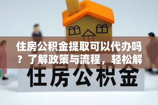 嫩江住房公积金提取可以代办吗？了解政策与流程，轻松解决你的疑问