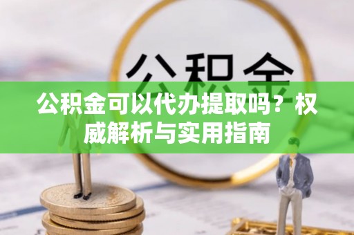 嫩江公积金可以代办提取吗？权威解析与实用指南