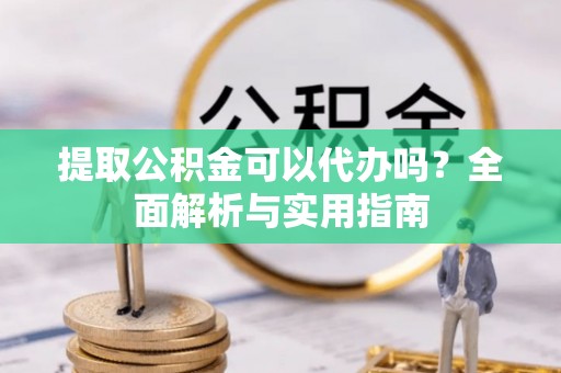 嫩江提取公积金可以代办吗？全面解析与实用指南