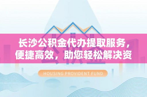 嫩江长沙公积金代办提取服务，便捷高效，助您轻松解决资金需求