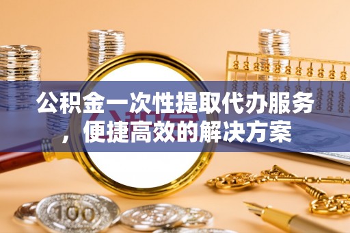 嫩江公积金一次性提取代办服务，便捷高效的解决方案