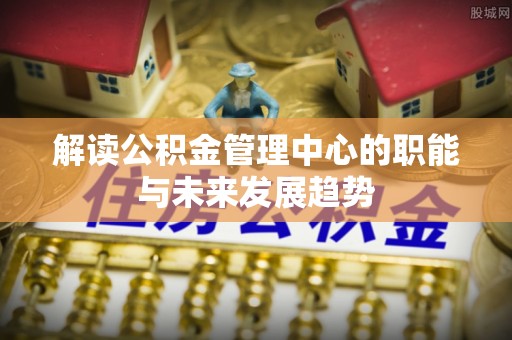 嫩江解读公积金管理中心的职能与未来发展趋势