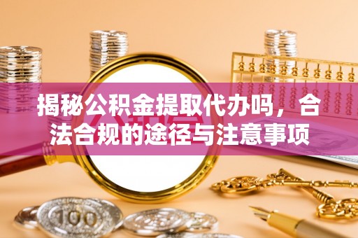 嫩江揭秘公积金提取代办吗，合法合规的途径与注意事项