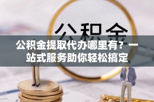嫩江公积金提取代办哪里有？一站式服务助你轻松搞定