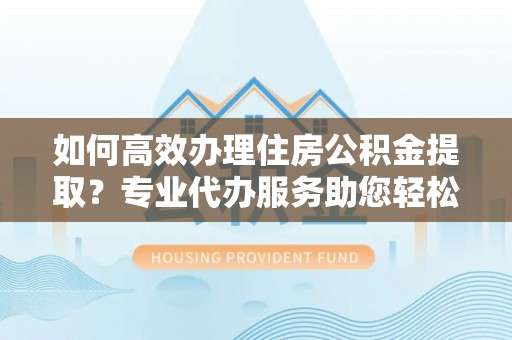 嫩江如何高效办理住房公积金提取？专业代办服务助您轻松搞定