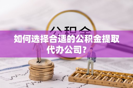 嫩江如何选择合适的公积金提取代办公司？