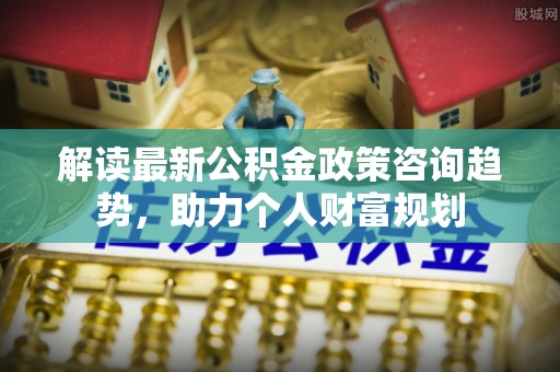 嫩江解读最新公积金政策咨询趋势，助力个人财富规划