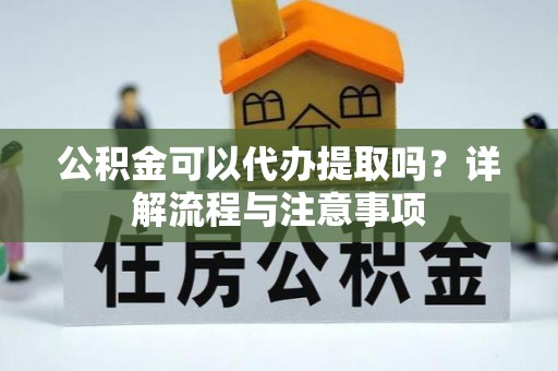 嫩江公积金可以代办提取吗？详解流程与注意事项