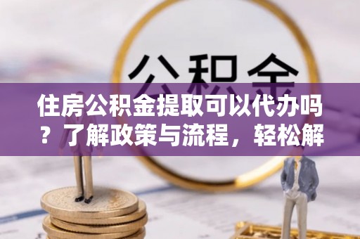 嫩江住房公积金提取可以代办吗？了解政策与流程，轻松解决疑问