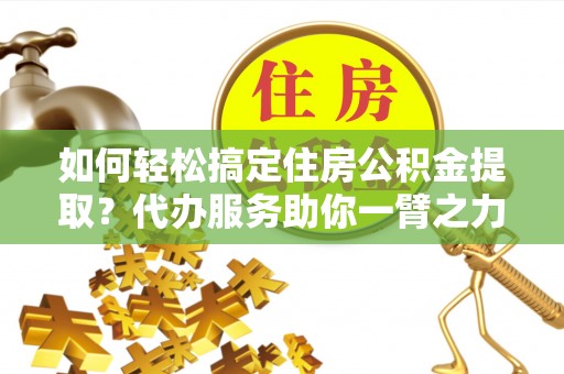 嫩江如何轻松搞定住房公积金提取？代办服务助你一臂之力